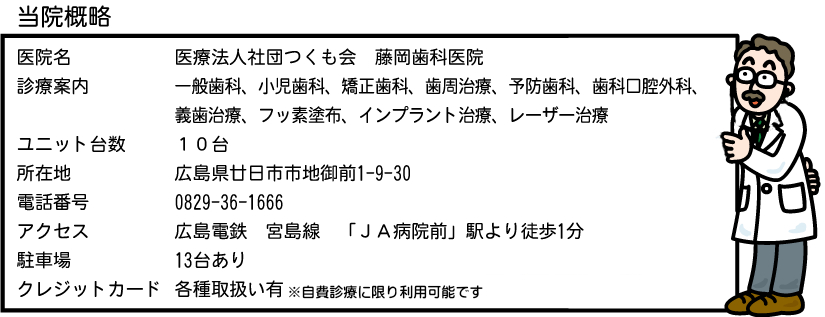 医院名：医療法人つくも会藤岡歯科医院 診療内容：一般歯科、小児歯科、矯正歯科、歯周治療、予防歯科、歯科口腔外科、義歯治療、フッ素塗布、インプラント治療、レーザー治療 ユニット台数：10台 所在地：広島県廿日市市地御前1-9-30 電話番号：0829-36-1666 アクセス：広島電鉄宮島線「JA病院前」駅より徒歩1分 駐車場13台あり クレジットカード：各種取扱い